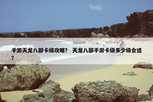 手游天龙八部卡级攻略？ 天龙八部手游卡级多少级合适？