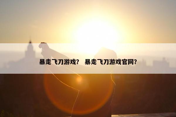 暴走飞刀游戏？ 暴走飞刀游戏官网？