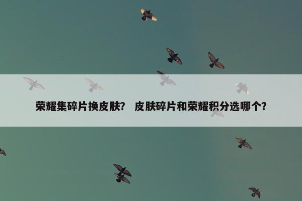 荣耀集碎片换皮肤？ 皮肤碎片和荣耀积分选哪个？