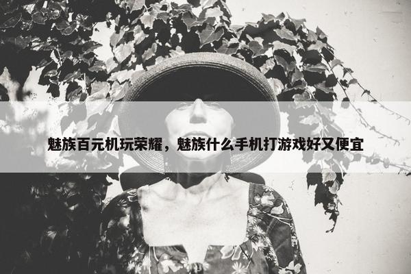 魅族百元机玩荣耀，魅族什么手机打游戏好又便宜