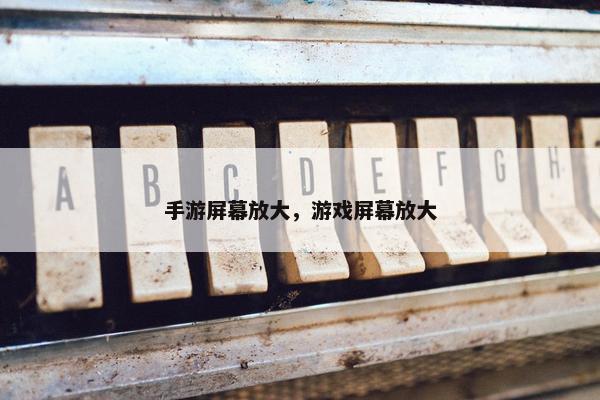 手游屏幕放大，游戏屏幕放大