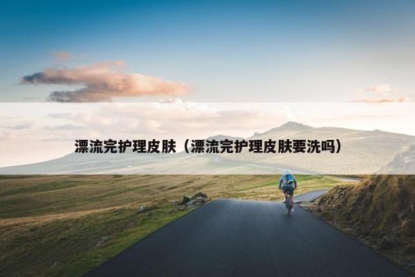 漂流完护理皮肤（漂流完护理皮肤要洗吗）