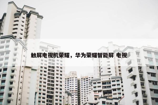 触屏电视机荣耀，华为荣耀智能屏 电视