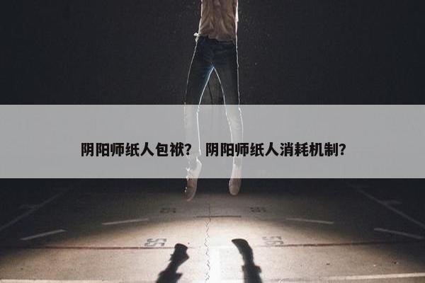 阴阳师纸人包袱？ 阴阳师纸人消耗机制？