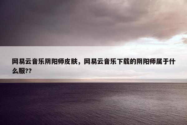 网易云音乐阴阳师皮肤，网易云音乐下载的阴阳师属于什么服??