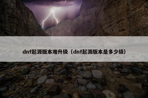 dnf起源版本难升级（dnf起源版本是多少级）