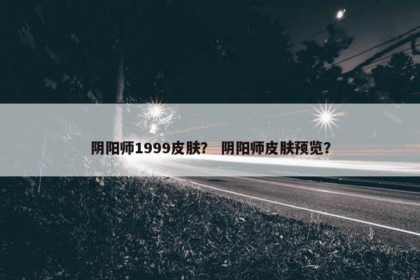 阴阳师1999皮肤？ 阴阳师皮肤预览？