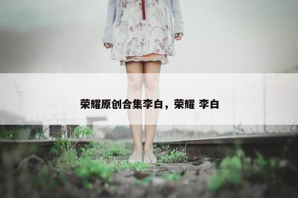 荣耀原创合集李白，荣耀 李白