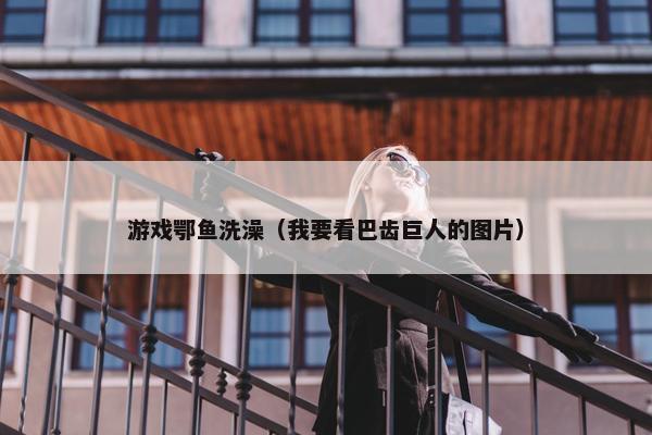 游戏鄂鱼洗澡（我要看巴齿巨人的图片）