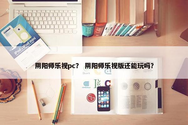 阴阳师乐视pc？ 阴阳师乐视版还能玩吗？