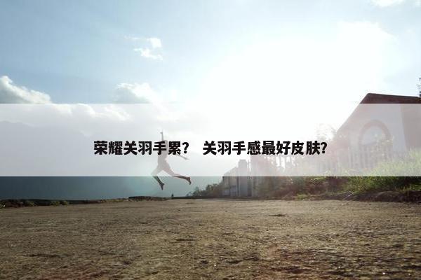 荣耀关羽手累？ 关羽手感最好皮肤？