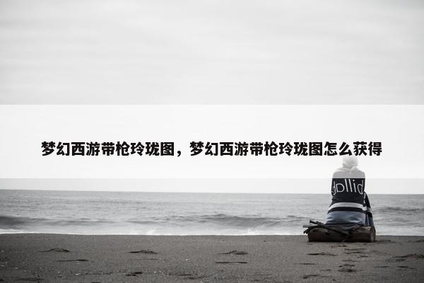 梦幻西游带枪玲珑图，梦幻西游带枪玲珑图怎么获得