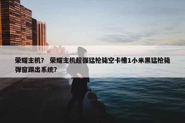 荣耀主机？ 荣耀主机超强猛枪毙空卡槽1小米黑猛枪毙弹窗踢出系统？