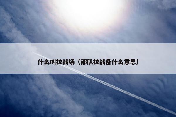 什么叫拉战场（部队拉战备什么意思）