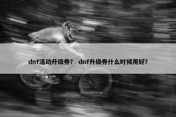 dnf活动升级券？ dnf升级券什么时候用好？