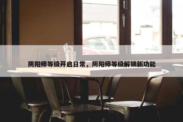 阴阳师等级开启日常，阴阳师等级解锁新功能