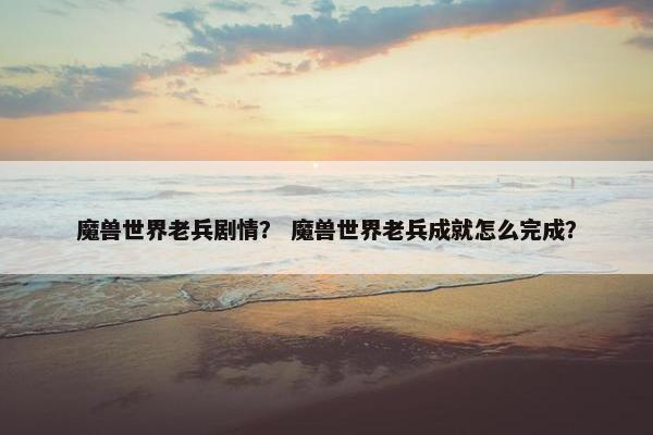 魔兽世界老兵剧情？ 魔兽世界老兵成就怎么完成？