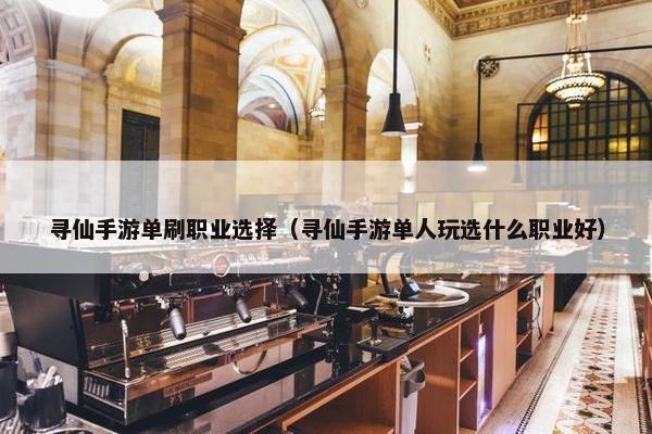 寻仙手游单刷职业选择（寻仙手游单人玩选什么职业好）
