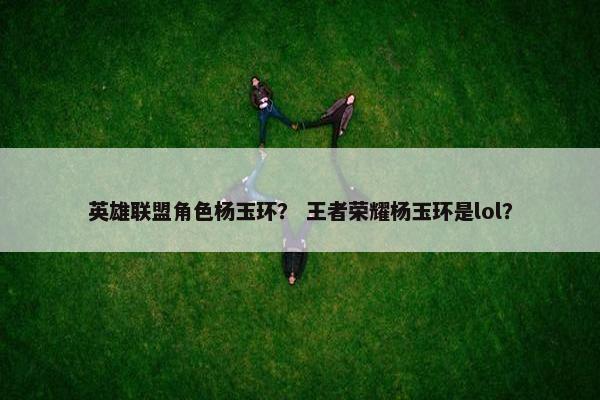 英雄联盟角色杨玉环？ 王者荣耀杨玉环是lol？