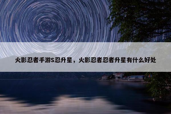 火影忍者手游S忍升星，火影忍者忍者升星有什么好处
