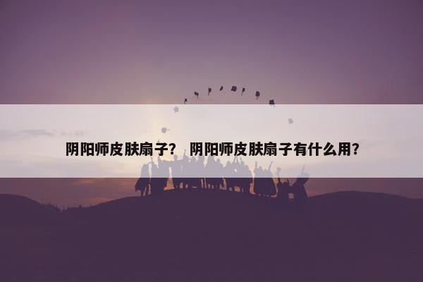 阴阳师皮肤扇子？ 阴阳师皮肤扇子有什么用？