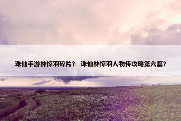 诛仙手游林惊羽碎片？ 诛仙林惊羽人物传攻略第六篇？