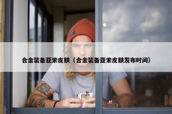 合金装备亚索皮肤（合金装备亚索皮肤发布时间）