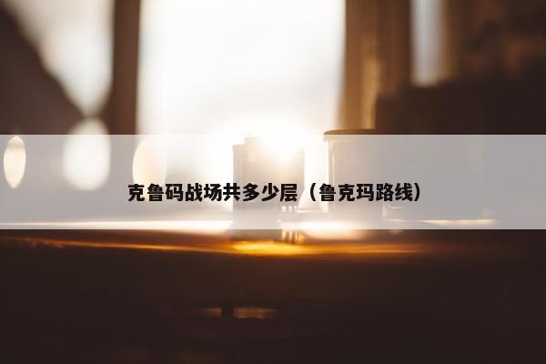 克鲁码战场共多少层（鲁克玛路线）