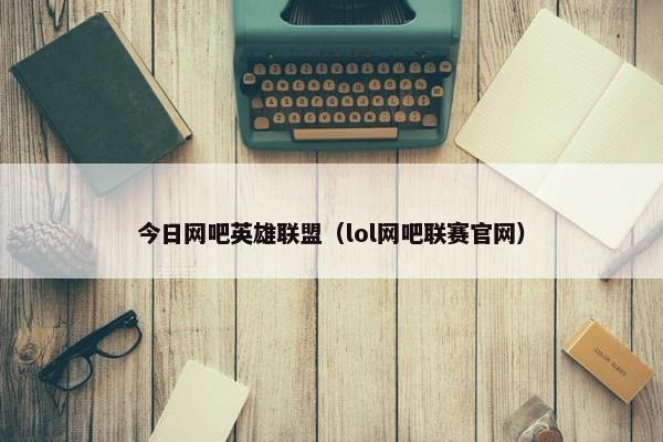 今日网吧英雄联盟（lol网吧联赛官网）