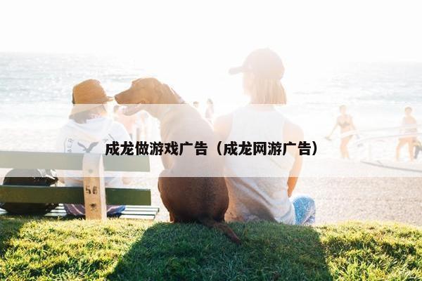 成龙做游戏广告（成龙网游广告）