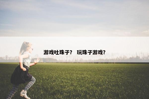 游戏吐珠子？ 玩珠子游戏？