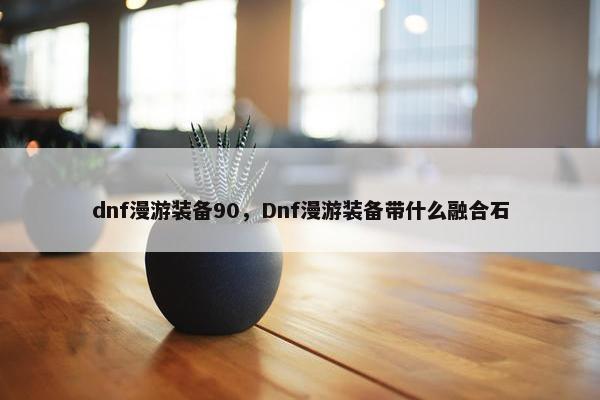 dnf漫游装备90，Dnf漫游装备带什么融合石