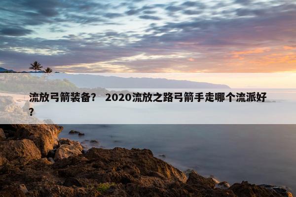流放弓箭装备？ 2020流放之路弓箭手走哪个流派好？