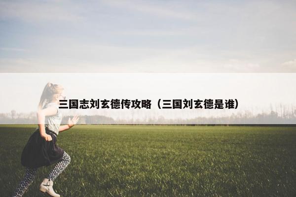 三国志刘玄德传攻略（三国刘玄德是谁）