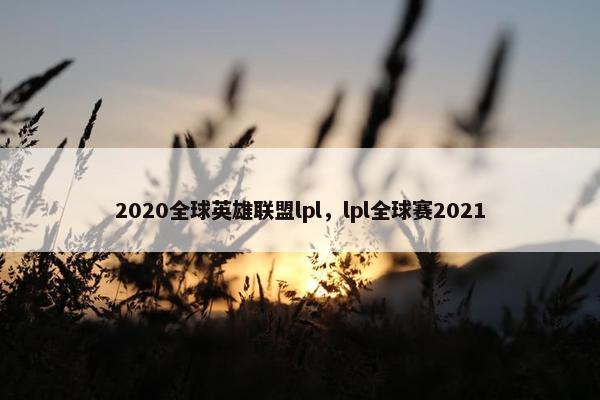 2020全球英雄联盟lpl，lpl全球赛2021