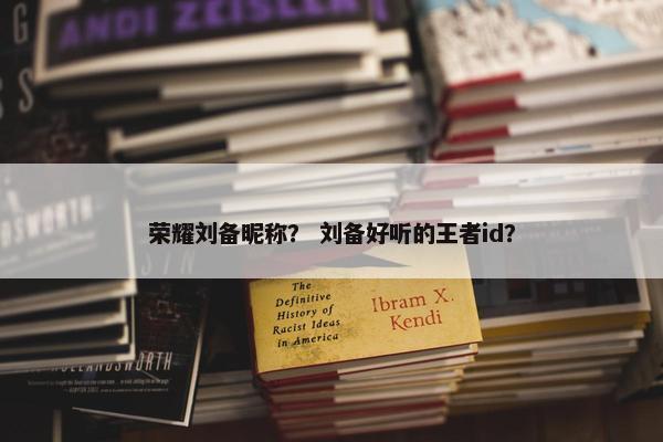 荣耀刘备昵称？ 刘备好听的王者id？