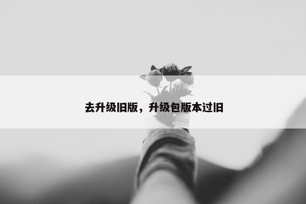 去升级旧版，升级包版本过旧