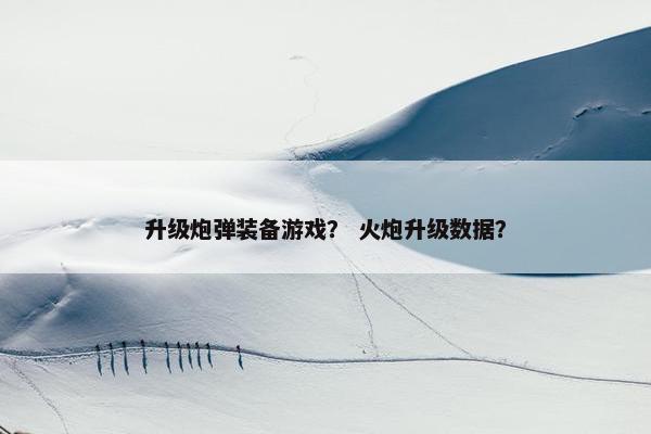 升级炮弹装备游戏？ 火炮升级数据？