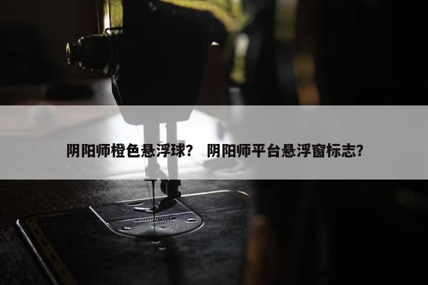 阴阳师橙色悬浮球？ 阴阳师平台悬浮窗标志？