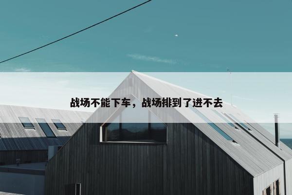 战场不能下车，战场排到了进不去