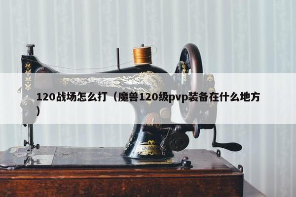 120战场怎么打（魔兽120级pvp装备在什么地方）