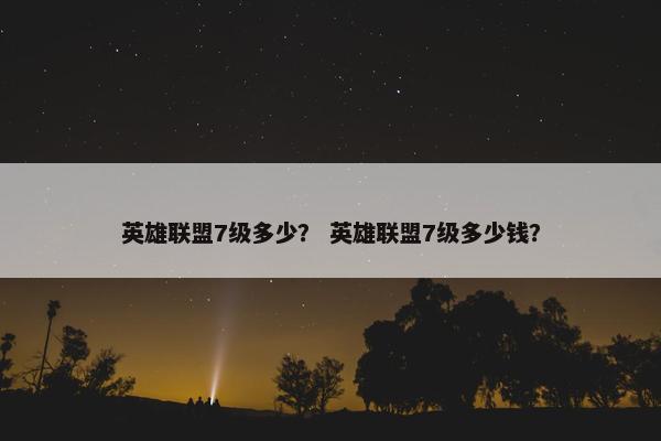 英雄联盟7级多少？ 英雄联盟7级多少钱？
